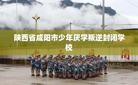 陕西省咸阳市少年厌学叛逆封闭学校 陕西省咸阳市少年厌学叛逆封闭学校