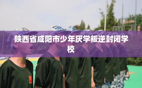 陕西省咸阳市少年厌学叛逆封闭学校 陕西省咸阳市少年厌学叛逆封闭学校