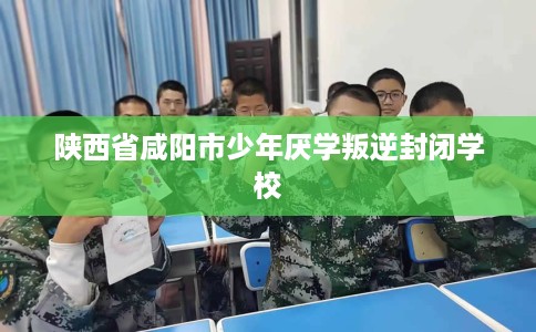 陕西省咸阳市少年厌学叛逆封闭学校 陕西省咸阳市少年厌学叛逆封闭学校