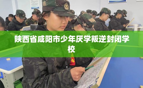 陕西省咸阳市少年厌学叛逆封闭学校 陕西省咸阳市少年厌学叛逆封闭学校