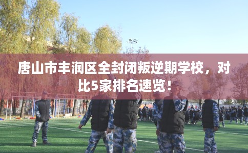 唐山市丰润区全封闭叛逆期学校,对比5家排名速览! 唐山市丰润区全封闭叛逆期学校,对比5家排名速览!