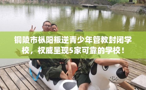 铜陵市枞阳叛逆青少年管教封闭学校,权威呈现5家可靠的学校! 铜陵市枞阳叛逆青少年管教封闭学校,权威呈现5家可靠的学校!