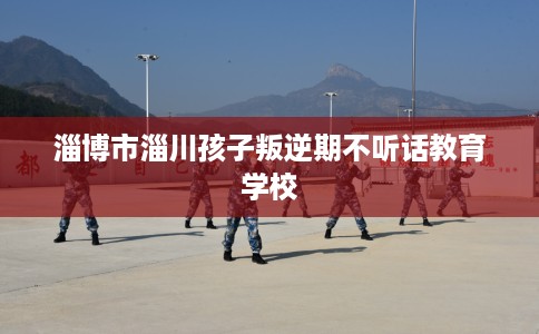 淄博市淄川孩子叛逆期不听话教育学校 淄博市淄川孩子叛逆期不听话教育学校