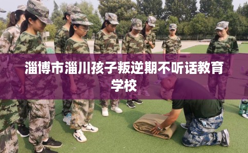 淄博市淄川孩子叛逆期不听话教育学校 淄博市淄川孩子叛逆期不听话教育学校