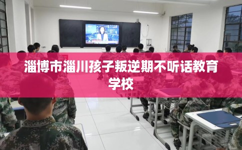 淄博市淄川孩子叛逆期不听话教育学校 淄博市淄川孩子叛逆期不听话教育学校