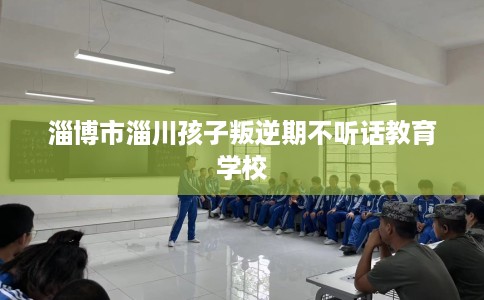 淄博市淄川孩子叛逆期不听话教育学校 淄博市淄川孩子叛逆期不听话教育学校