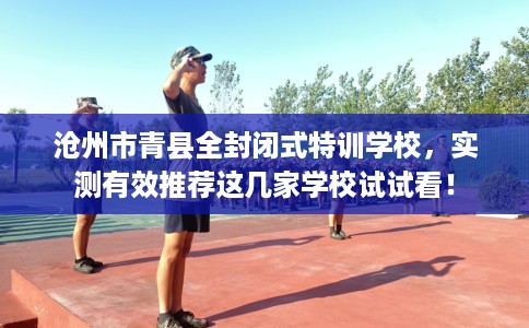 沧州市青县全封闭式特训学校,实测有效推荐这几家学校试试看! 沧州市青县全封闭式特训学校,实测有效推荐这几家学校试试看!