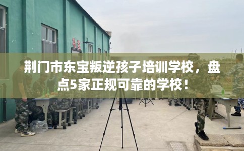 荆门市东宝叛逆孩子培训学校，盘点5家正规可靠的学校！