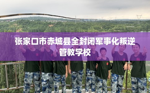 张家口市赤城县全封闭军事化叛逆管教学校