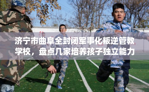 济宁市曲阜全封闭军事化叛逆管教学校,盘点几家培养孩子独立能力学校! 济宁市曲阜全封闭军事化叛逆管教学校,盘点几家培养孩子独立能力学校!