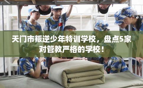天门市叛逆少年特训学校,盘点5家对管教严格的学校! 天门市叛逆少年特训学校,盘点5家对管教严格的学校!