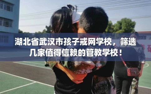 湖北省武汉市孩子戒网学校,筛选几家值得信赖的管教学校! 湖北省武汉市孩子戒网学校,筛选几家值得信赖的管教学校!