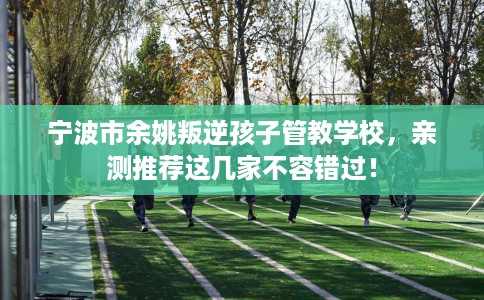 宁波市余姚叛逆孩子管教学校,亲测推荐这几家不容错过! 宁波市余姚叛逆孩子管教学校,亲测推荐这几家不容错过!