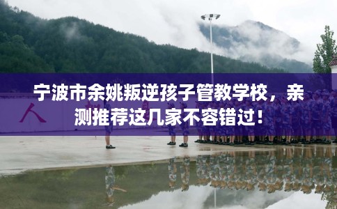 宁波市余姚叛逆孩子管教学校,亲测推荐这几家不容错过! 宁波市余姚叛逆孩子管教学校,亲测推荐这几家不容错过!
