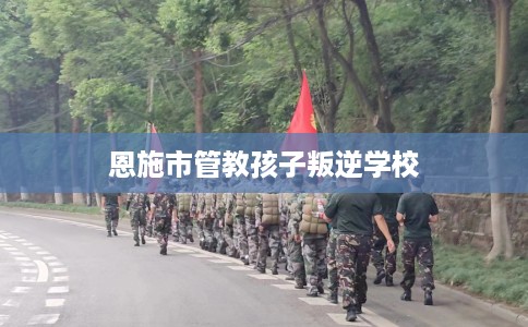 恩施市管教孩子叛逆学校 恩施市管教孩子叛逆学校