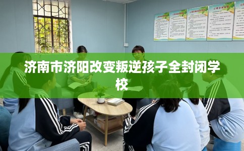 济南市济阳改变叛逆孩子全封闭学校
