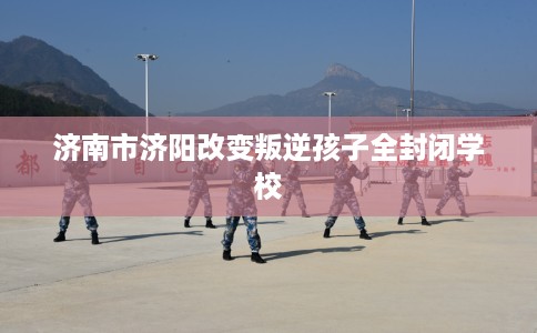 济南市济阳改变叛逆孩子全封闭学校