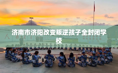 济南市济阳改变叛逆孩子全封闭学校