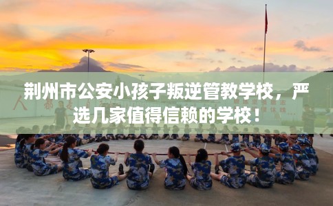 荆州市公安小孩子叛逆管教学校,严选几家值得信赖的学校! 荆州市公安小孩子叛逆管教学校,严选几家值得信赖的学校!