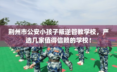 荆州市公安小孩子叛逆管教学校,严选几家值得信赖的学校! 荆州市公安小孩子叛逆管教学校,严选几家值得信赖的学校!