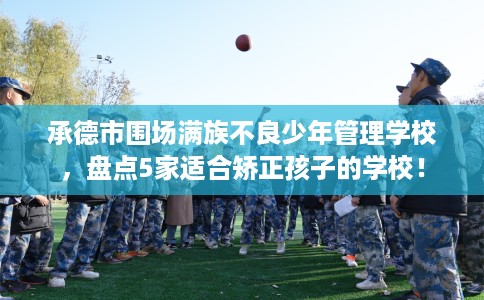 承德市围场满族不良少年管理学校,盘点5家适合矫正孩子的学校! 承德市围场满族不良少年管理学校,盘点5家适合矫正孩子的学校!