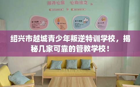 绍兴市越城青少年叛逆特训学校，揭秘几家可靠的管教学校！