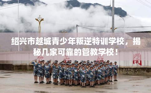 绍兴市越城青少年叛逆特训学校，揭秘几家可靠的管教学校！
