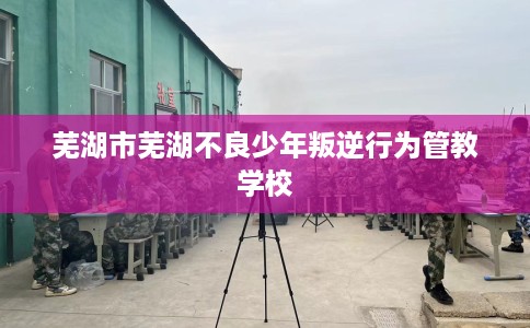 芜湖市芜湖不良少年叛逆行为管教学校 芜湖市芜湖不良少年叛逆行为管教学校