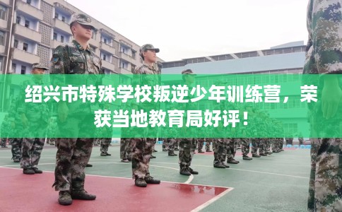 绍兴市特殊学校叛逆少年训练营,荣获当地教育局好评! 绍兴市特殊学校叛逆少年训练营,荣获当地教育局好评!