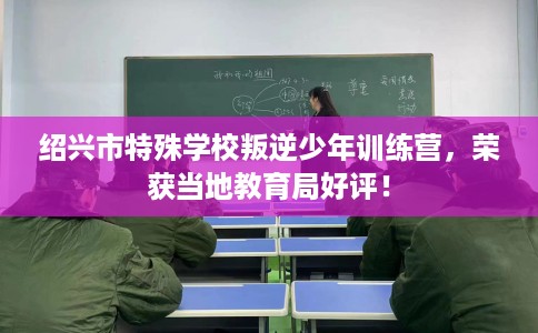 绍兴市特殊学校叛逆少年训练营,荣获当地教育局好评! 绍兴市特殊学校叛逆少年训练营,荣获当地教育局好评!