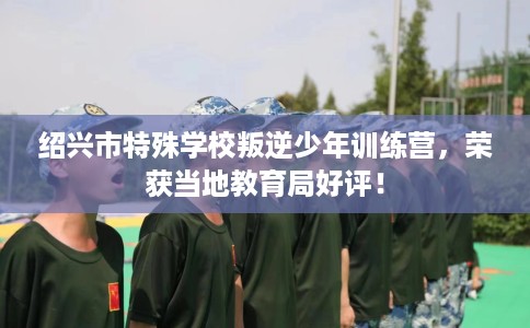 绍兴市特殊学校叛逆少年训练营,荣获当地教育局好评! 绍兴市特殊学校叛逆少年训练营,荣获当地教育局好评!