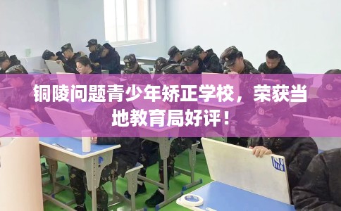 铜陵问题青少年矫正学校,荣获当地教育局好评! 铜陵问题青少年矫正学校,荣获当地教育局好评!