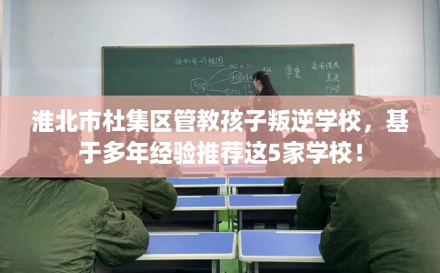 淮北市杜集区管教孩子叛逆学校,基于多年经验推荐这5家学校! 淮北市杜集区管教孩子叛逆学校,基于多年经验推荐这5家学校!