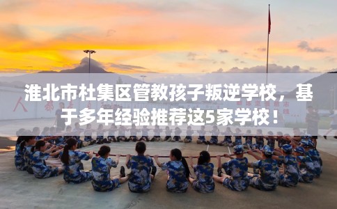 淮北市杜集区管教孩子叛逆学校,基于多年经验推荐这5家学校! 淮北市杜集区管教孩子叛逆学校,基于多年经验推荐这5家学校!