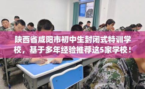 陕西省咸阳市初中生封闭式特训学校，基于多年经验推荐这5家学校！