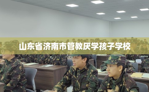 山东省济南市管教厌学孩子学校