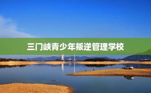 三门峡青少年叛逆管理学校 三门峡青少年叛逆管理学校
