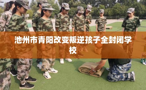 池州市青阳改变叛逆孩子全封闭学校 池州市青阳改变叛逆孩子全封闭学校