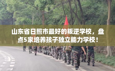 山东省日照市最好的叛逆学校,盘点5家培养孩子独立能力学校! 山东省日照市最好的叛逆学校,盘点5家培养孩子独立能力学校!