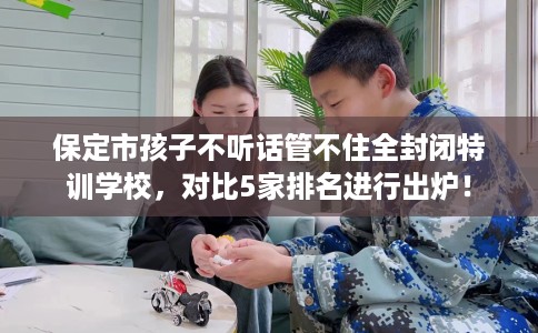保定市孩子不听话管不住全封闭特训学校，对比5家排名进行出炉！