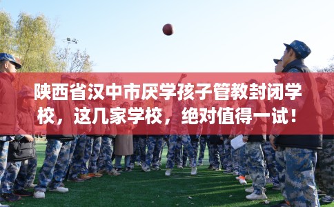 陕西省汉中市厌学孩子管教封闭学校，这几家学校，绝对值得一试！