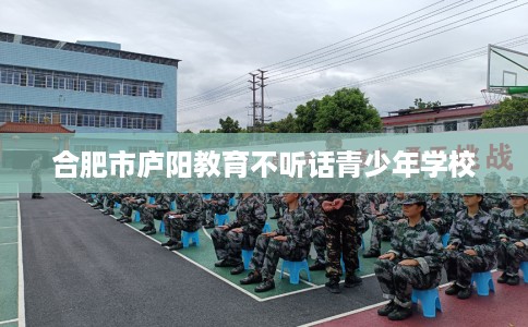 合肥市庐阳教育不听话青少年学校 合肥市庐阳教育不听话青少年学校