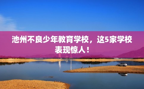 池州不良少年教育学校,这5家学校表现惊人! 池州不良少年教育学校,这5家学校表现惊人!