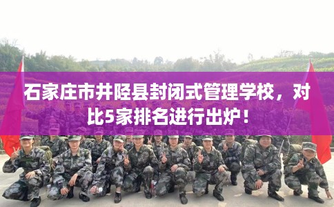 石家庄市井陉县封闭式管理学校,对比5家排名进行出炉! 石家庄市井陉县封闭式管理学校,对比5家排名进行出炉!