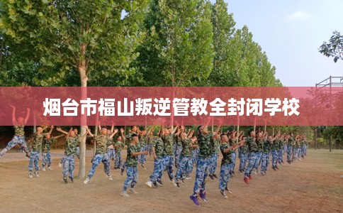 烟台市福山叛逆管教全封闭学校 烟台市福山叛逆管教全封闭学校