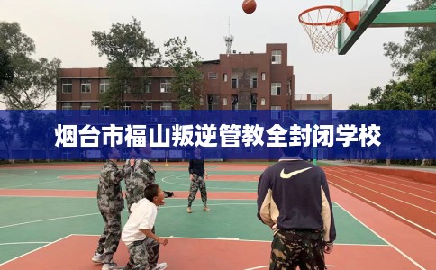 烟台市福山叛逆管教全封闭学校 烟台市福山叛逆管教全封闭学校
