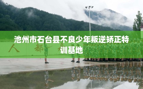 池州市石台县不良少年叛逆矫正特训基地 池州市石台县不良少年叛逆矫正特训基地