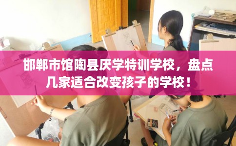 邯郸市馆陶县厌学特训学校,盘点几家适合改变孩子的学校! 邯郸市馆陶县厌学特训学校,盘点几家适合改变孩子的学校!