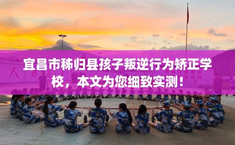 宜昌市秭归县孩子叛逆行为矫正学校,本文为您细致实测! 宜昌市秭归县孩子叛逆行为矫正学校,本文为您细致实测!