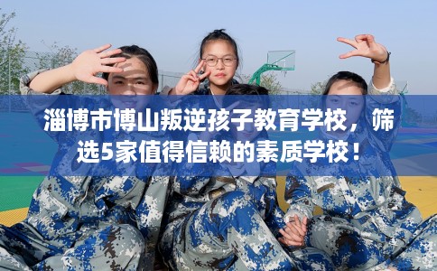 淄博市博山叛逆孩子教育学校,筛选5家值得信赖的素质学校! 淄博市博山叛逆孩子教育学校,筛选5家值得信赖的素质学校!